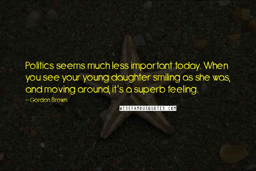 Gordon Brown Quotes: Politics seems much less important today. When you see your young daughter smiling as she was, and moving around, it's a superb feeling.