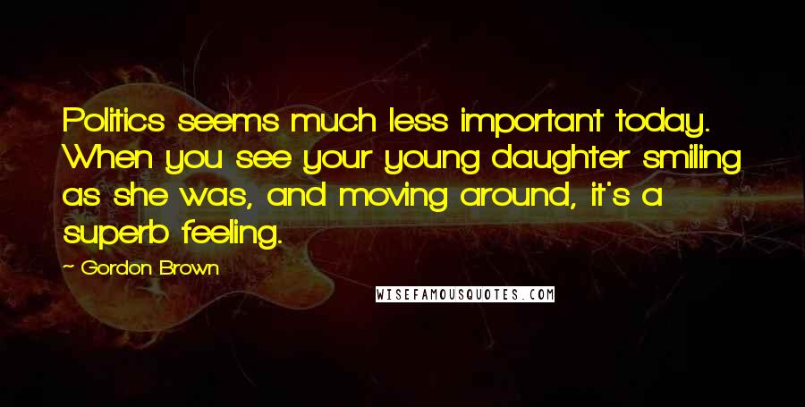 Gordon Brown Quotes: Politics seems much less important today. When you see your young daughter smiling as she was, and moving around, it's a superb feeling.