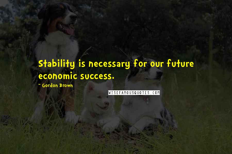 Gordon Brown Quotes: Stability is necessary for our future economic success.