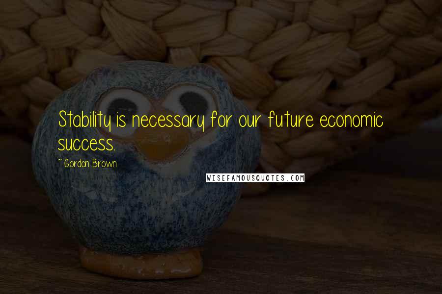 Gordon Brown Quotes: Stability is necessary for our future economic success.