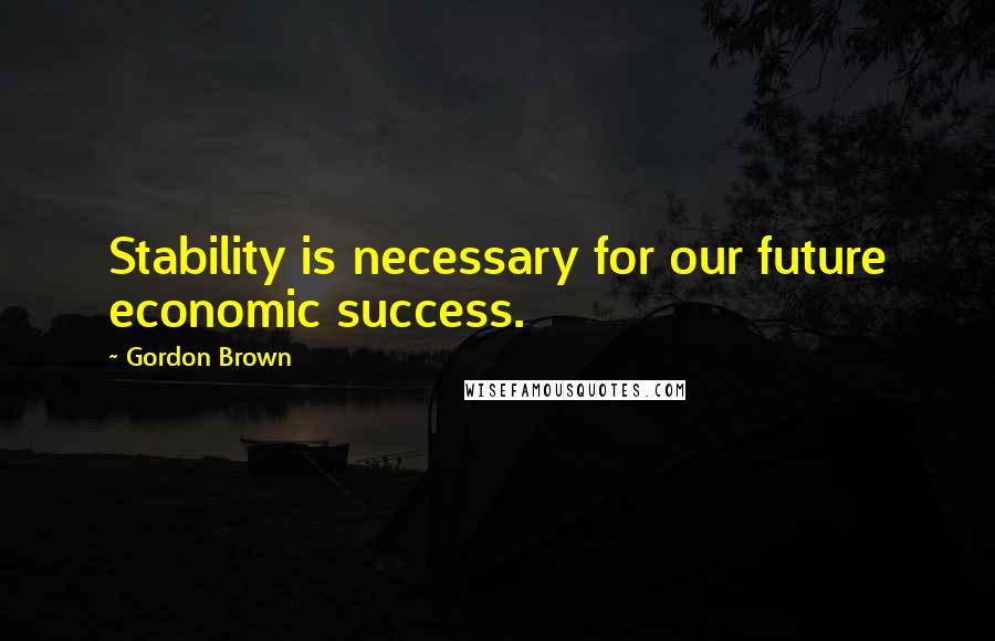 Gordon Brown Quotes: Stability is necessary for our future economic success.