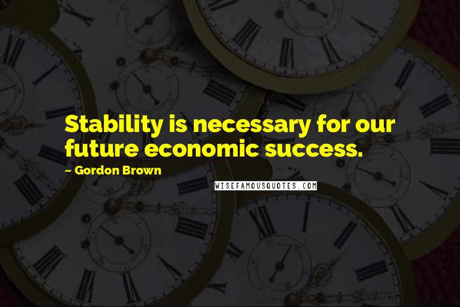 Gordon Brown Quotes: Stability is necessary for our future economic success.