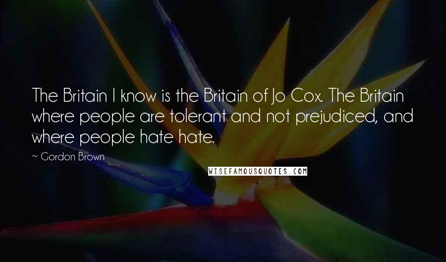 Gordon Brown Quotes: The Britain I know is the Britain of Jo Cox. The Britain where people are tolerant and not prejudiced, and where people hate hate.