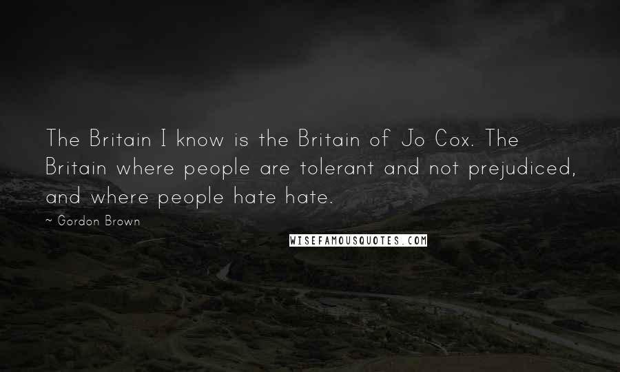 Gordon Brown Quotes: The Britain I know is the Britain of Jo Cox. The Britain where people are tolerant and not prejudiced, and where people hate hate.