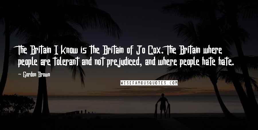 Gordon Brown Quotes: The Britain I know is the Britain of Jo Cox. The Britain where people are tolerant and not prejudiced, and where people hate hate.