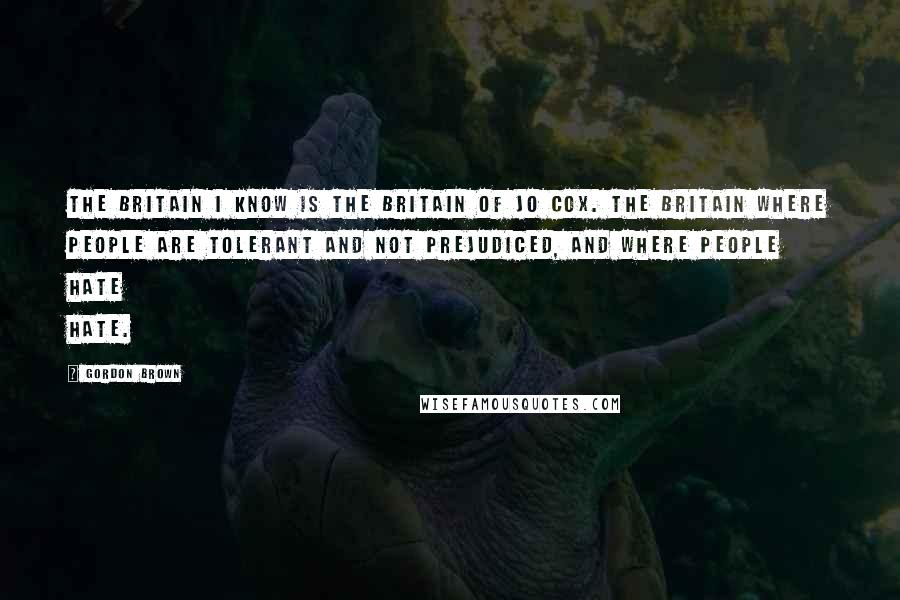 Gordon Brown Quotes: The Britain I know is the Britain of Jo Cox. The Britain where people are tolerant and not prejudiced, and where people hate hate.