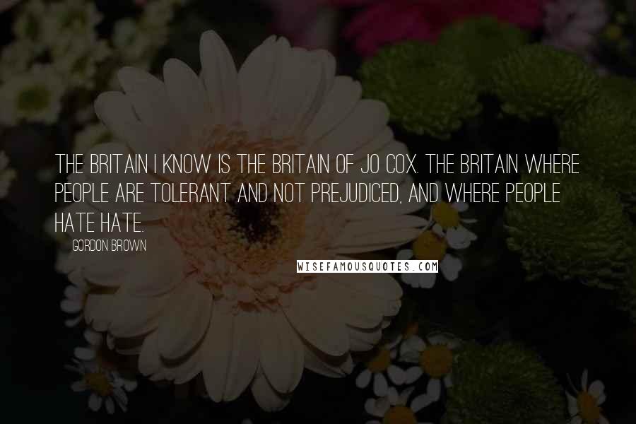 Gordon Brown Quotes: The Britain I know is the Britain of Jo Cox. The Britain where people are tolerant and not prejudiced, and where people hate hate.