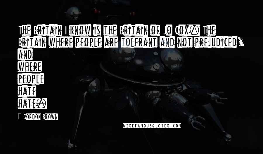 Gordon Brown Quotes: The Britain I know is the Britain of Jo Cox. The Britain where people are tolerant and not prejudiced, and where people hate hate.