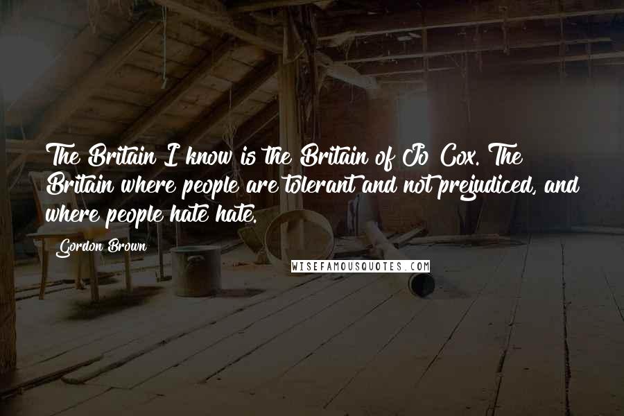 Gordon Brown Quotes: The Britain I know is the Britain of Jo Cox. The Britain where people are tolerant and not prejudiced, and where people hate hate.