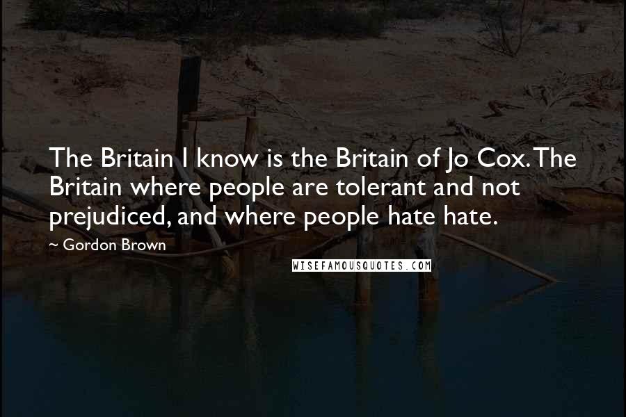 Gordon Brown Quotes: The Britain I know is the Britain of Jo Cox. The Britain where people are tolerant and not prejudiced, and where people hate hate.