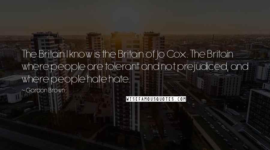 Gordon Brown Quotes: The Britain I know is the Britain of Jo Cox. The Britain where people are tolerant and not prejudiced, and where people hate hate.