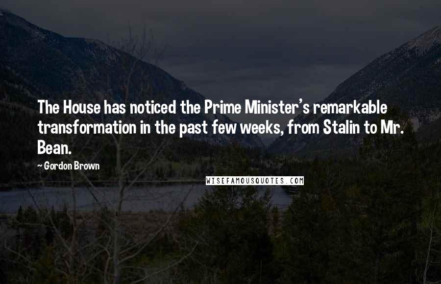 Gordon Brown Quotes: The House has noticed the Prime Minister's remarkable transformation in the past few weeks, from Stalin to Mr. Bean.