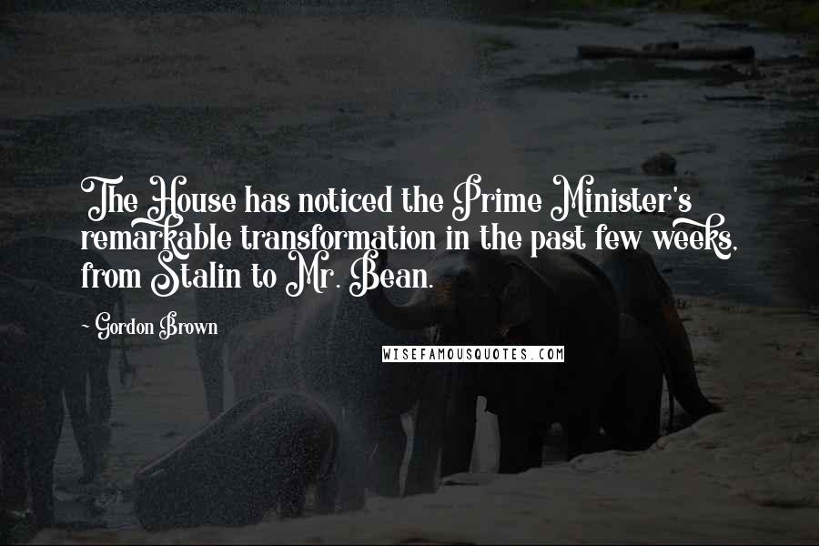 Gordon Brown Quotes: The House has noticed the Prime Minister's remarkable transformation in the past few weeks, from Stalin to Mr. Bean.