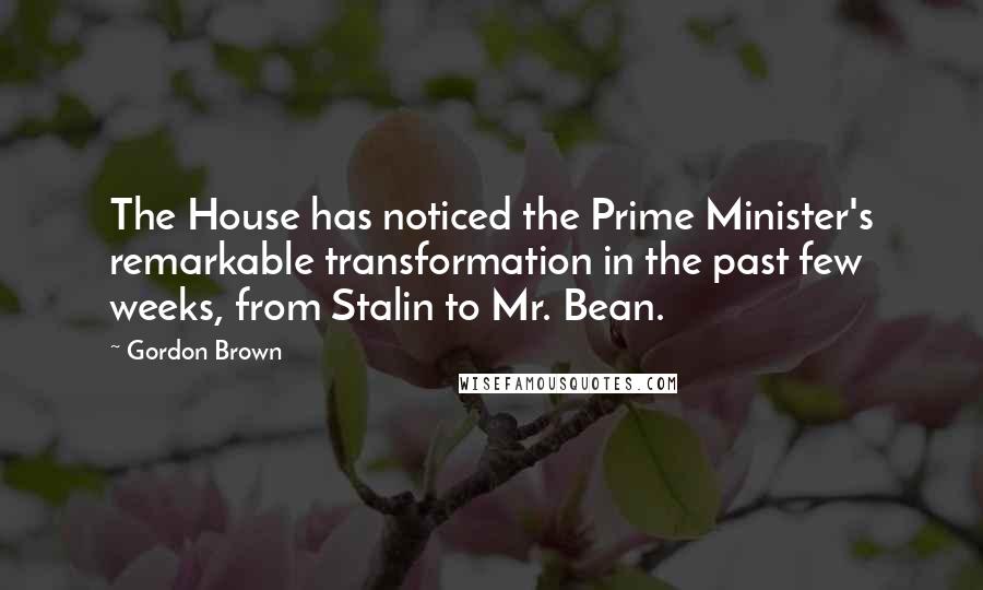 Gordon Brown Quotes: The House has noticed the Prime Minister's remarkable transformation in the past few weeks, from Stalin to Mr. Bean.
