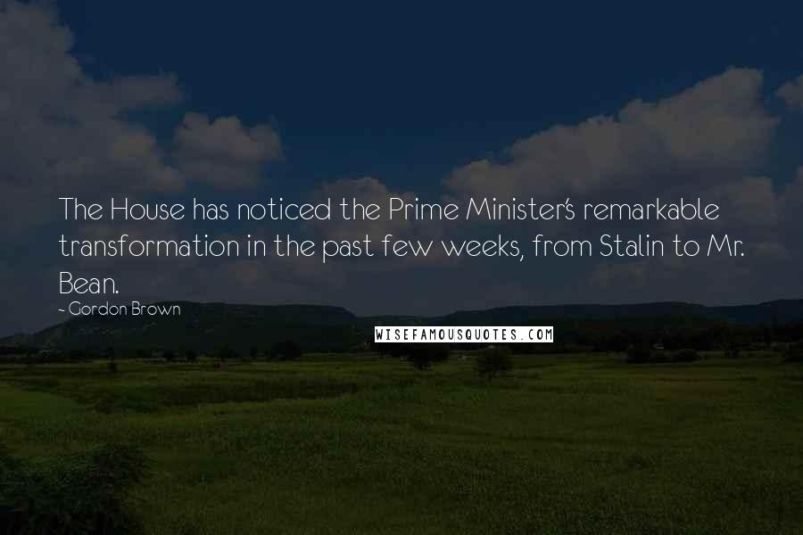 Gordon Brown Quotes: The House has noticed the Prime Minister's remarkable transformation in the past few weeks, from Stalin to Mr. Bean.