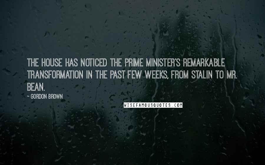Gordon Brown Quotes: The House has noticed the Prime Minister's remarkable transformation in the past few weeks, from Stalin to Mr. Bean.