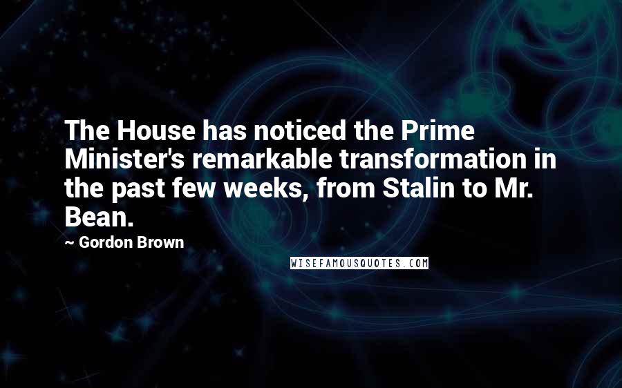Gordon Brown Quotes: The House has noticed the Prime Minister's remarkable transformation in the past few weeks, from Stalin to Mr. Bean.