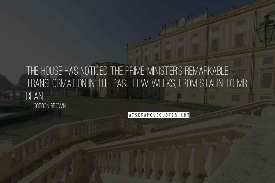 Gordon Brown Quotes: The House has noticed the Prime Minister's remarkable transformation in the past few weeks, from Stalin to Mr. Bean.