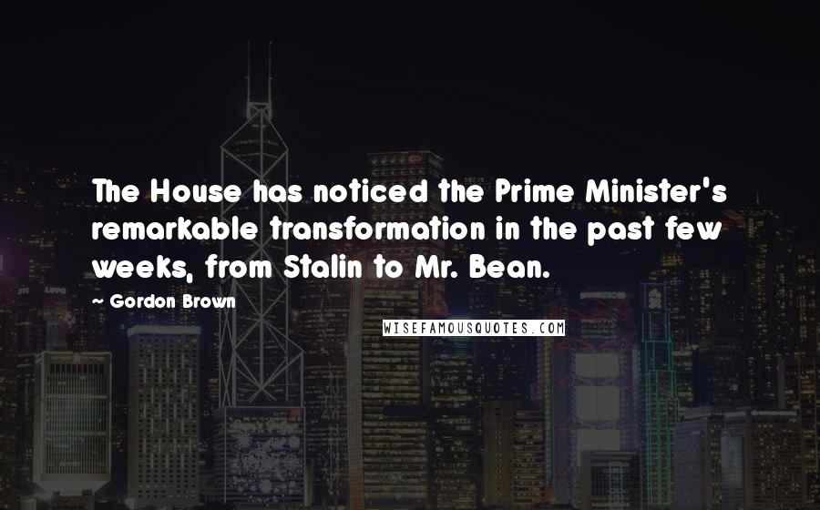 Gordon Brown Quotes: The House has noticed the Prime Minister's remarkable transformation in the past few weeks, from Stalin to Mr. Bean.