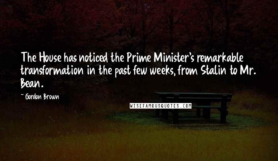Gordon Brown Quotes: The House has noticed the Prime Minister's remarkable transformation in the past few weeks, from Stalin to Mr. Bean.