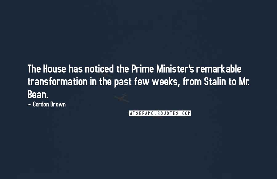 Gordon Brown Quotes: The House has noticed the Prime Minister's remarkable transformation in the past few weeks, from Stalin to Mr. Bean.