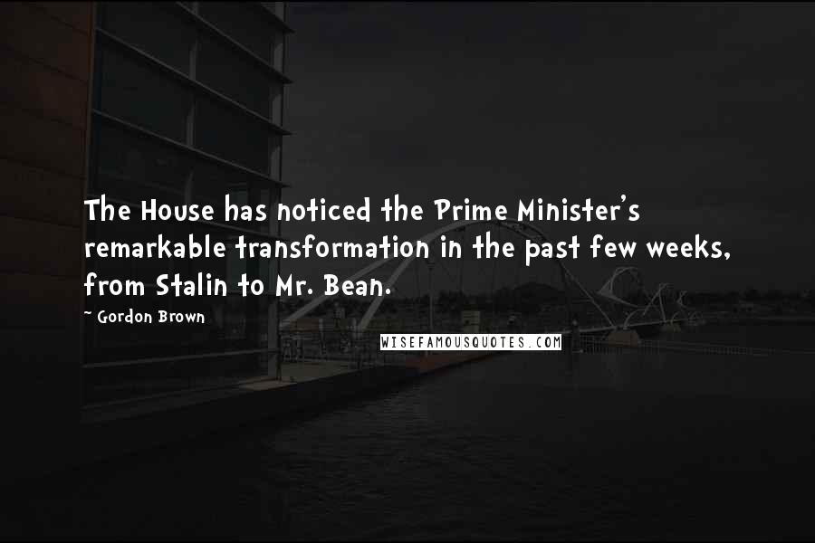 Gordon Brown Quotes: The House has noticed the Prime Minister's remarkable transformation in the past few weeks, from Stalin to Mr. Bean.