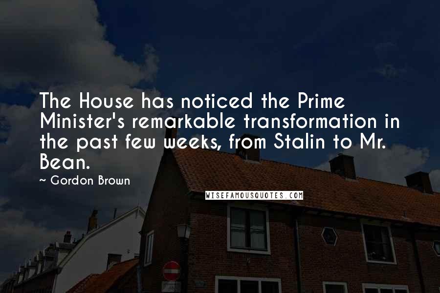 Gordon Brown Quotes: The House has noticed the Prime Minister's remarkable transformation in the past few weeks, from Stalin to Mr. Bean.