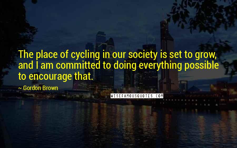 Gordon Brown Quotes: The place of cycling in our society is set to grow, and I am committed to doing everything possible to encourage that.