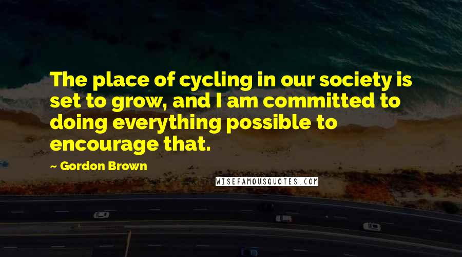 Gordon Brown Quotes: The place of cycling in our society is set to grow, and I am committed to doing everything possible to encourage that.
