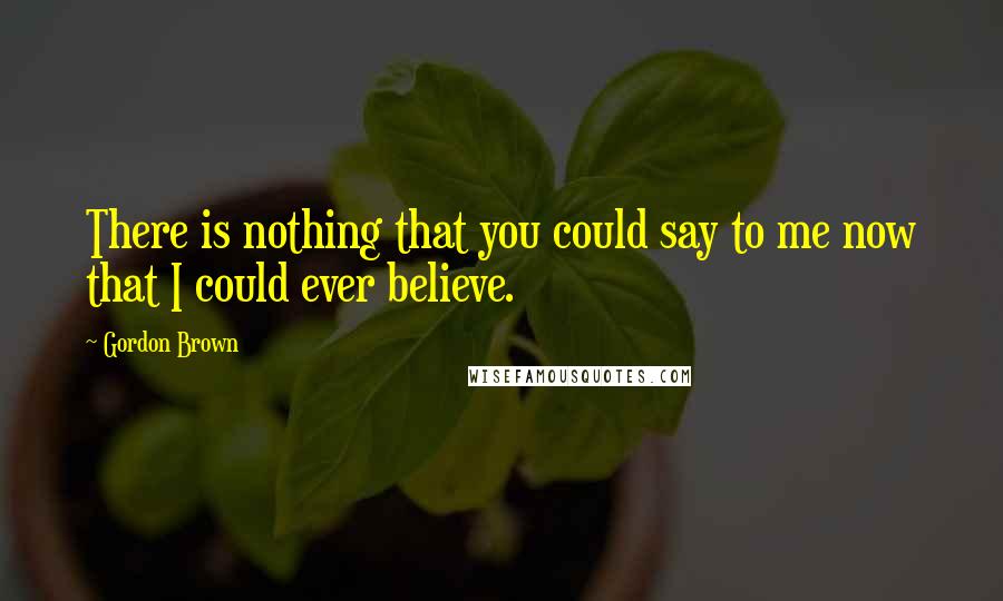 Gordon Brown Quotes: There is nothing that you could say to me now that I could ever believe.