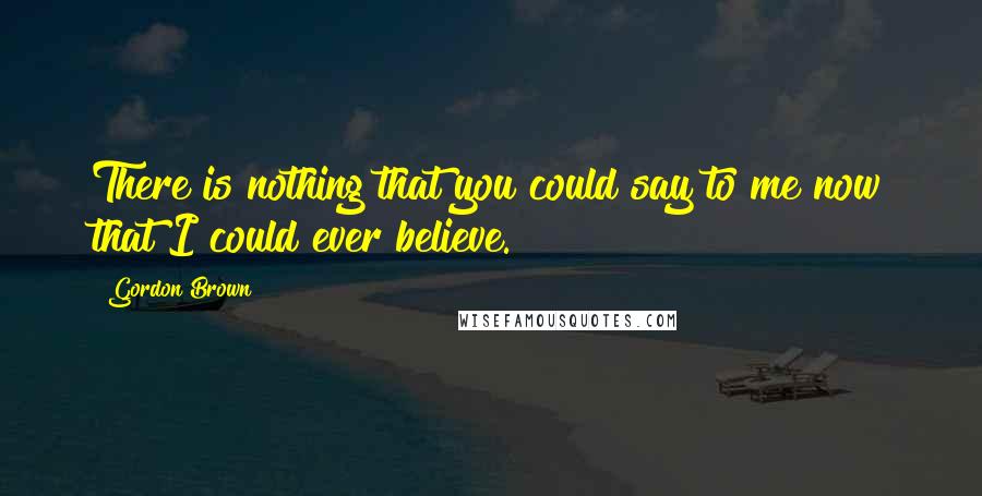 Gordon Brown Quotes: There is nothing that you could say to me now that I could ever believe.
