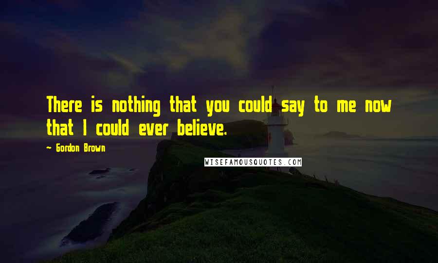 Gordon Brown Quotes: There is nothing that you could say to me now that I could ever believe.