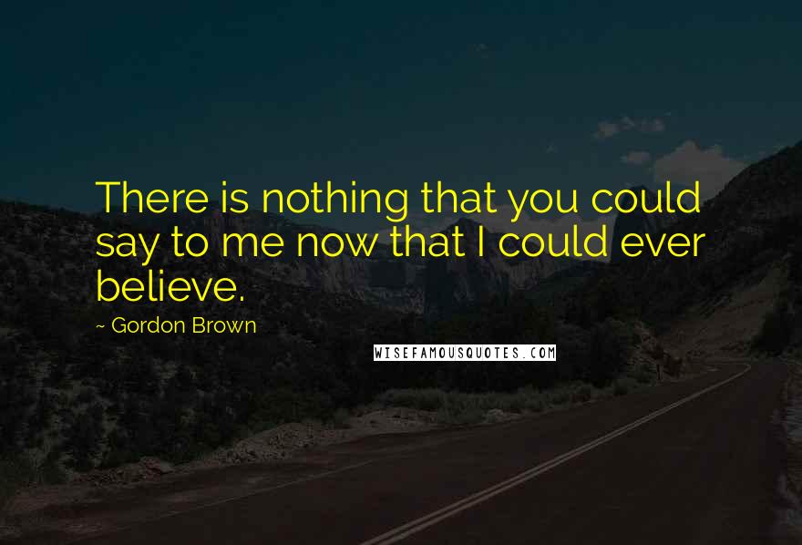 Gordon Brown Quotes: There is nothing that you could say to me now that I could ever believe.