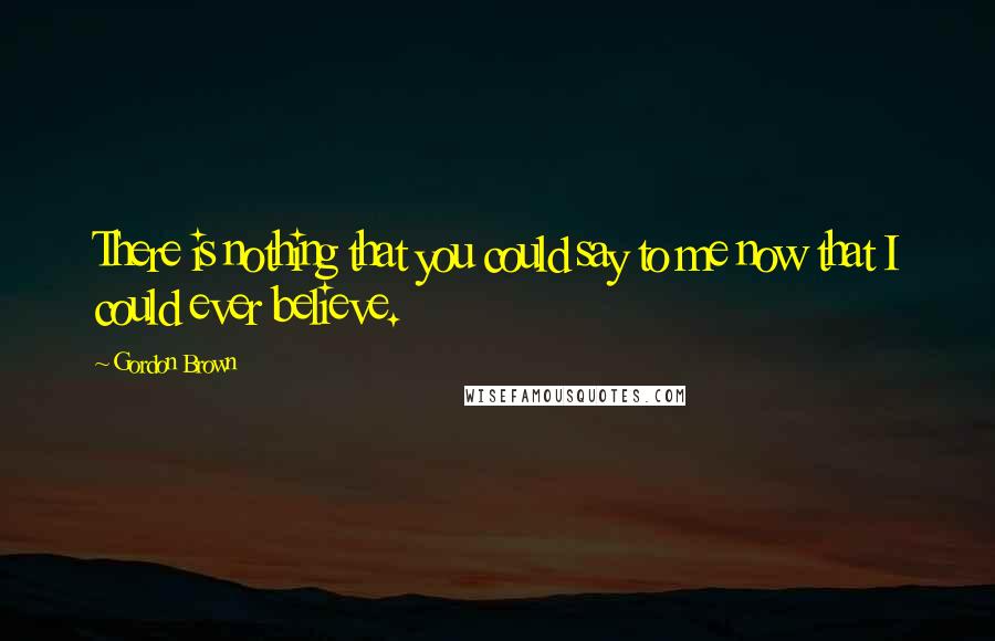Gordon Brown Quotes: There is nothing that you could say to me now that I could ever believe.
