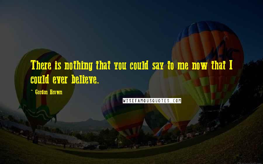 Gordon Brown Quotes: There is nothing that you could say to me now that I could ever believe.