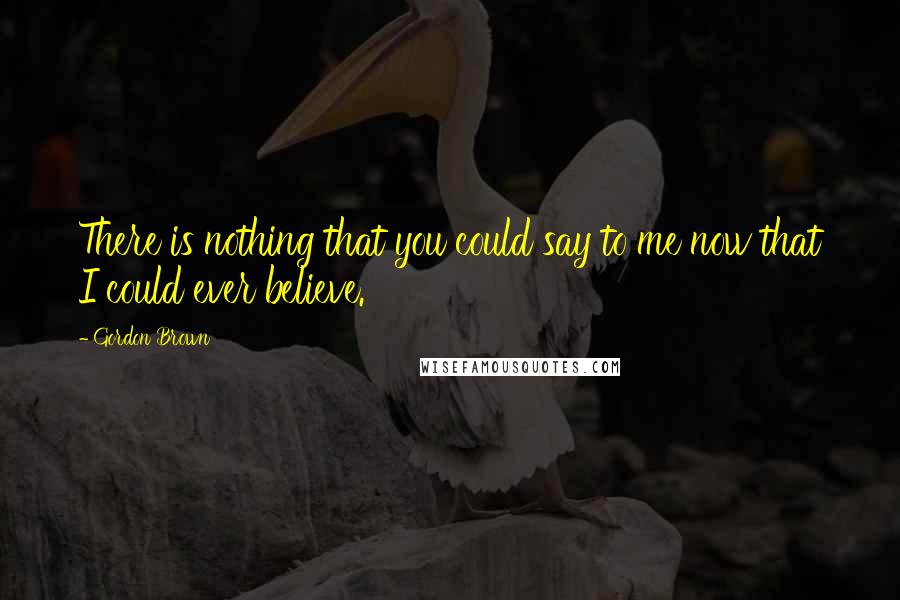 Gordon Brown Quotes: There is nothing that you could say to me now that I could ever believe.