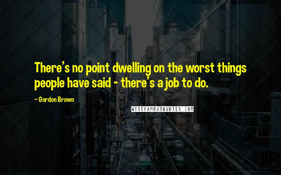 Gordon Brown Quotes: There's no point dwelling on the worst things people have said - there's a job to do.