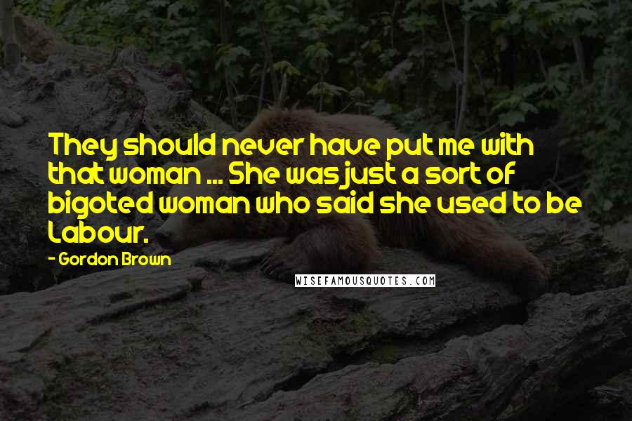 Gordon Brown Quotes: They should never have put me with that woman ... She was just a sort of bigoted woman who said she used to be Labour.