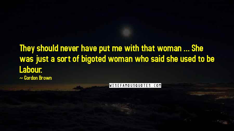 Gordon Brown Quotes: They should never have put me with that woman ... She was just a sort of bigoted woman who said she used to be Labour.