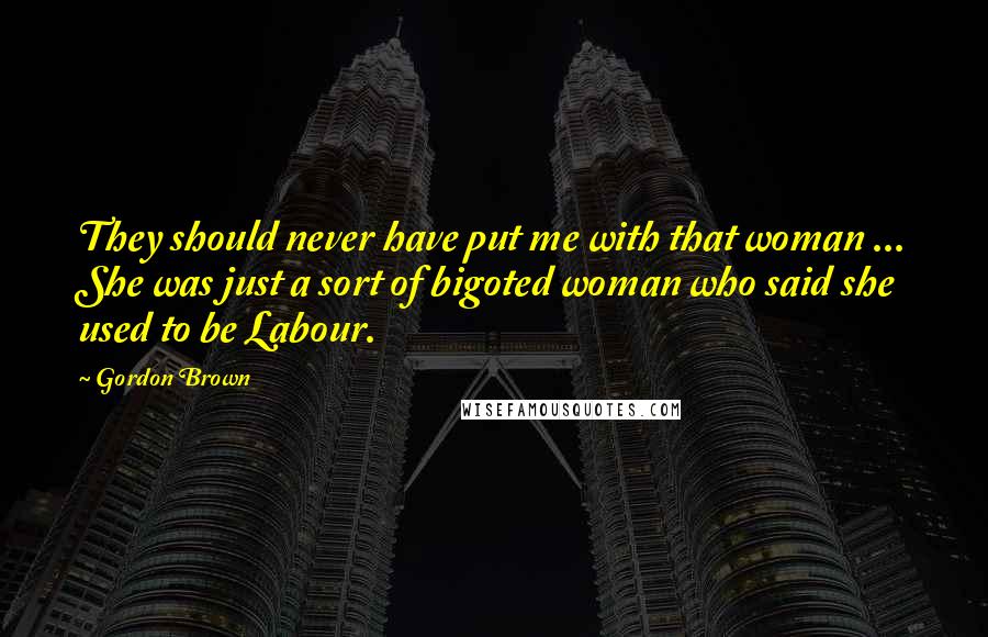 Gordon Brown Quotes: They should never have put me with that woman ... She was just a sort of bigoted woman who said she used to be Labour.