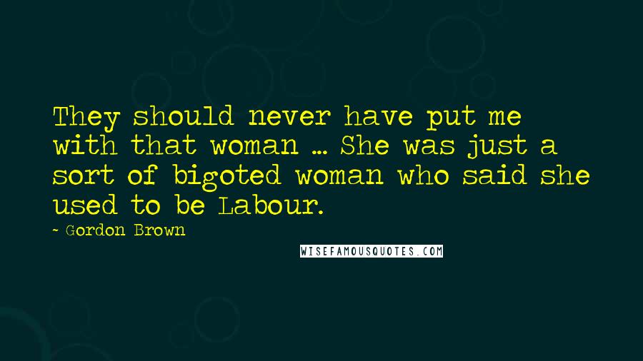 Gordon Brown Quotes: They should never have put me with that woman ... She was just a sort of bigoted woman who said she used to be Labour.