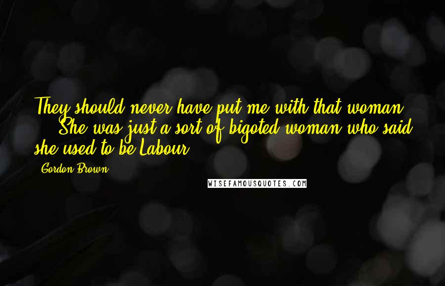 Gordon Brown Quotes: They should never have put me with that woman ... She was just a sort of bigoted woman who said she used to be Labour.