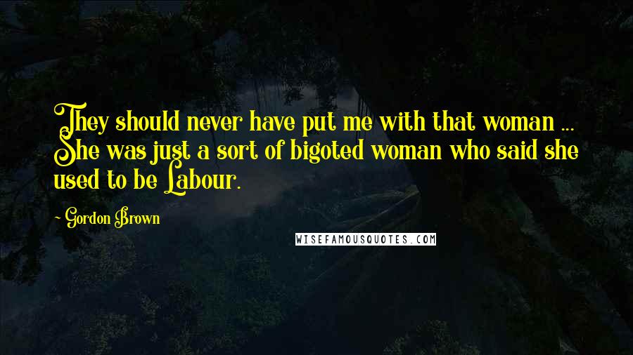 Gordon Brown Quotes: They should never have put me with that woman ... She was just a sort of bigoted woman who said she used to be Labour.