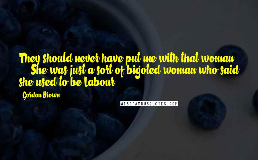 Gordon Brown Quotes: They should never have put me with that woman ... She was just a sort of bigoted woman who said she used to be Labour.