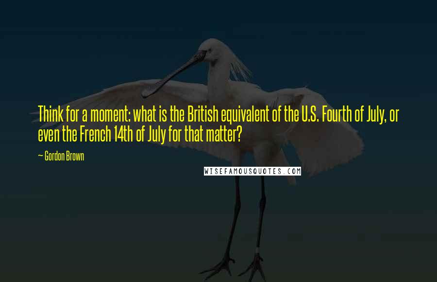 Gordon Brown Quotes: Think for a moment: what is the British equivalent of the U.S. Fourth of July, or even the French 14th of July for that matter?