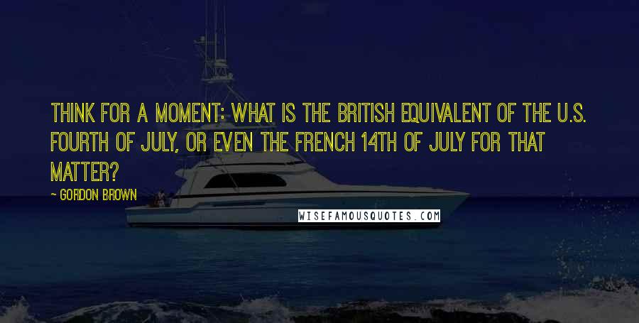 Gordon Brown Quotes: Think for a moment: what is the British equivalent of the U.S. Fourth of July, or even the French 14th of July for that matter?