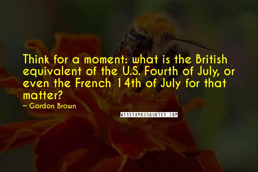 Gordon Brown Quotes: Think for a moment: what is the British equivalent of the U.S. Fourth of July, or even the French 14th of July for that matter?