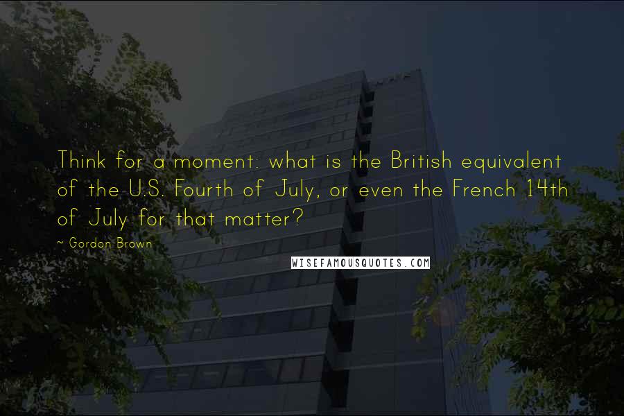 Gordon Brown Quotes: Think for a moment: what is the British equivalent of the U.S. Fourth of July, or even the French 14th of July for that matter?