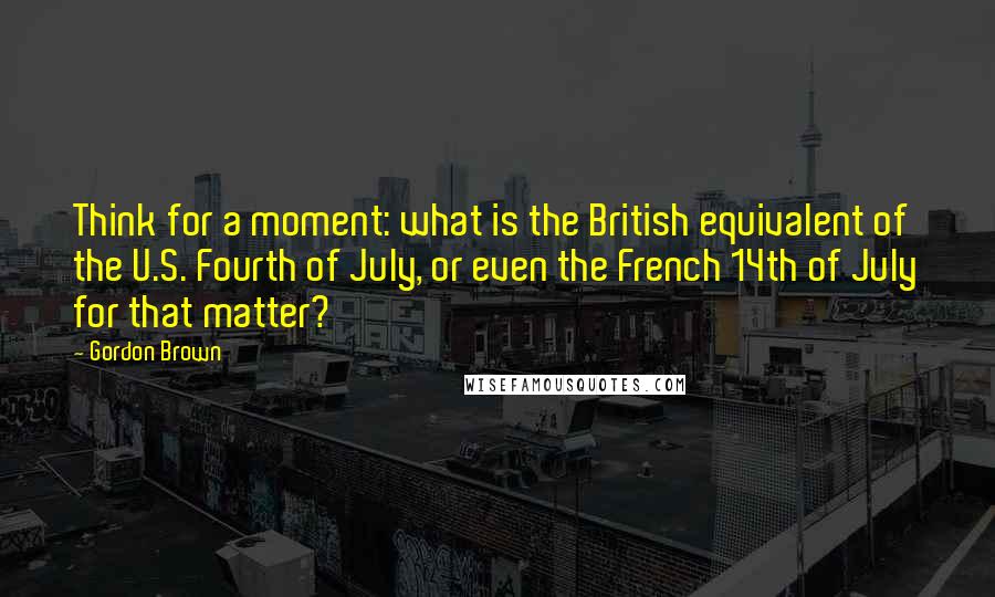 Gordon Brown Quotes: Think for a moment: what is the British equivalent of the U.S. Fourth of July, or even the French 14th of July for that matter?