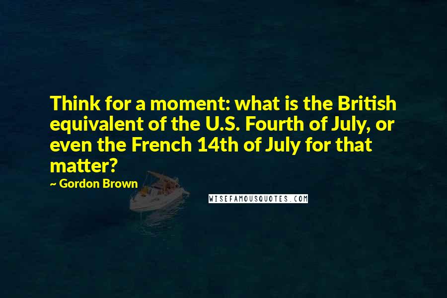 Gordon Brown Quotes: Think for a moment: what is the British equivalent of the U.S. Fourth of July, or even the French 14th of July for that matter?